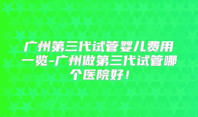 广州第三代试管婴儿费用一览-广州做第三代试管哪个医院好!