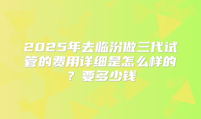 2025年去临汾做三代试管的费用详细是怎么样的?要多少钱