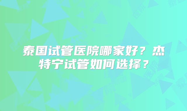 泰国试管医院哪家好？杰特宁试管如何选择？
