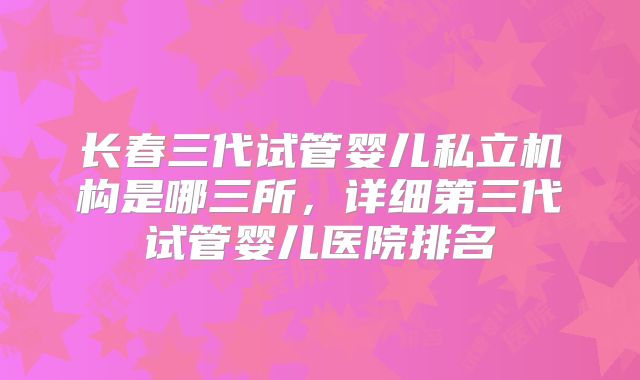长春三代试管婴儿私立机构是哪三所，详细第三代试管婴儿医院排名