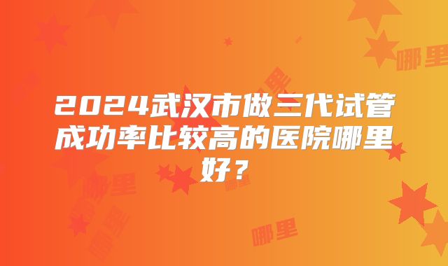 2024武汉市做三代试管成功率比较高的医院哪里好?
