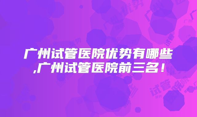 广州试管医院优势有哪些,广州试管医院前三名!