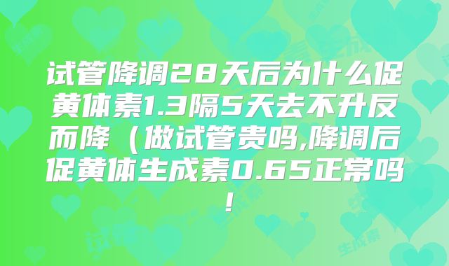 试管降调28天后为什么促黄体素1.3隔5天去不升反而降（做试管贵吗,降调后促黄体生成素0.65正常吗！