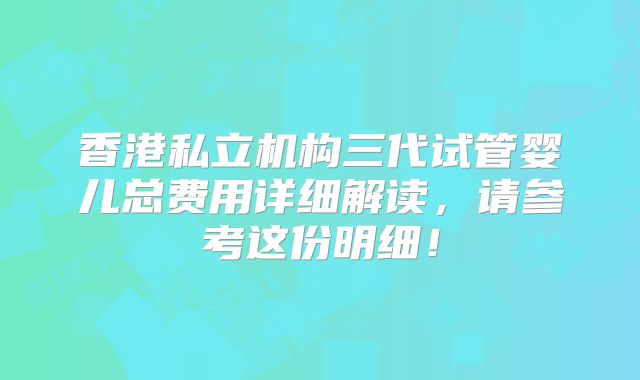 香港私立机构三代试管婴儿总费用详细解读，请参考这份明细！
