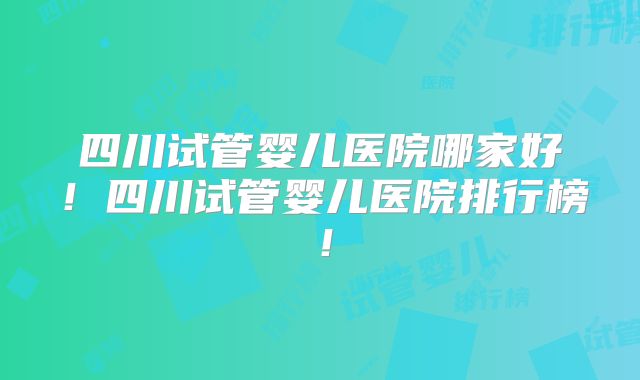 四川试管婴儿医院哪家好！四川试管婴儿医院排行榜！