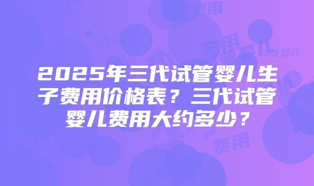 2025年三代试管婴儿生子费用价格表？三代试管婴儿费用大约多少？