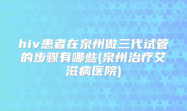 hiv患者在泉州做三代试管的步骤有哪些(泉州治疗艾滋病医院)
