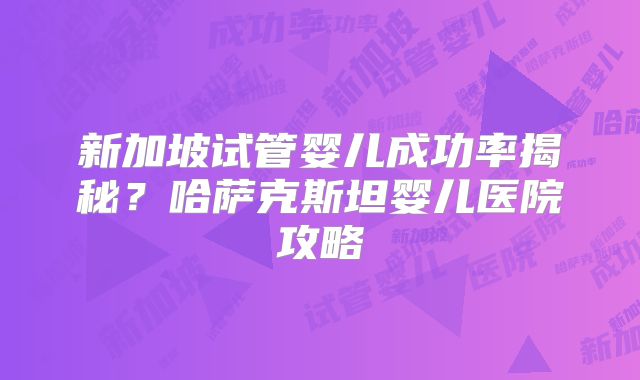 新加坡试管婴儿成功率揭秘？哈萨克斯坦婴儿医院攻略