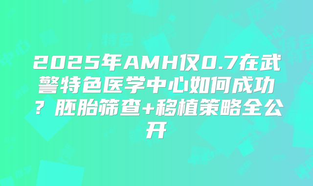 2025年AMH仅0.7在武警特色医学中心如何成功？胚胎筛查+移植策略全公开