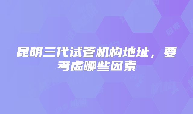 昆明三代试管机构地址，要考虑哪些因素