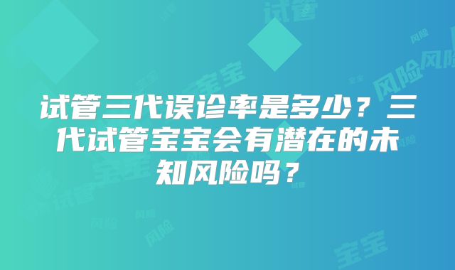 试管三代误诊率是多少?三代试管宝宝会有潜在的未知风险吗?