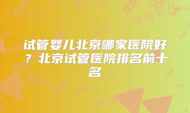 试管婴儿北京哪家医院好?北京试管医院排名前十名