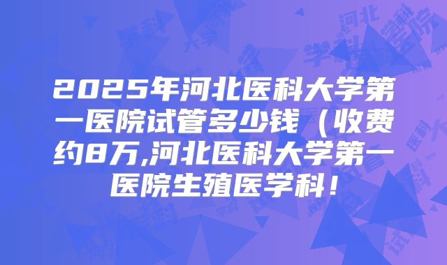 2025年河北医科大学第一医院试管多少钱（收费约8万,河北医科大学第一医院生殖医学科！