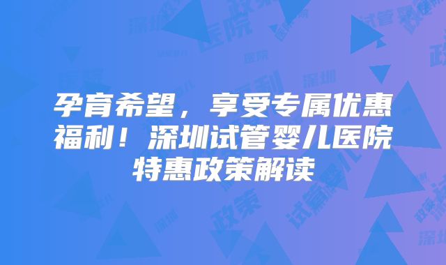 孕育希望，享受专属优惠福利！深圳试管婴儿医院特惠政策解读