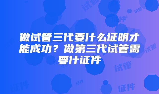 做试管三代要什么证明才能成功?做第三代试管需要什证件