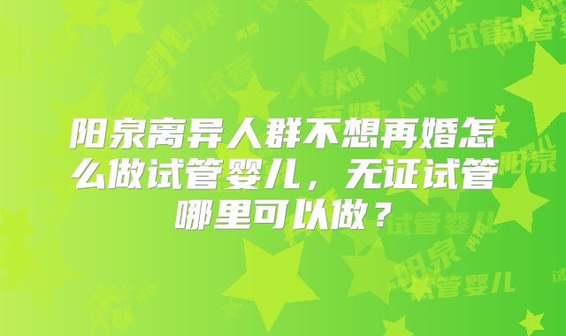 阳泉离异人群不想再婚怎么做试管婴儿，无证试管哪里可以做？