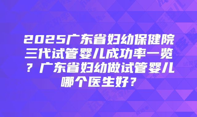2025广东省妇幼保健院三代试管婴儿成功率一览?广东省妇幼做试管婴儿哪个医生好?