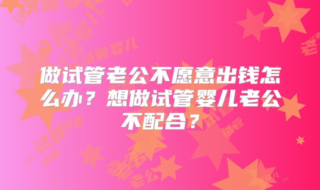 做试管老公不愿意出钱怎么办?想做试管婴儿老公不配合?
