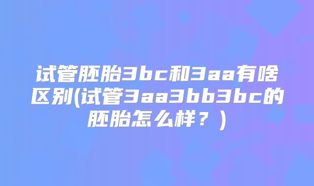 试管胚胎3bc和3aa有啥区别(试管3aa3bb3bc的胚胎怎么样?)