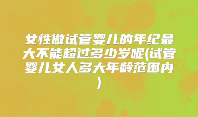 女性做试管婴儿的年纪最大不能超过多少岁呢(试管婴儿女人多大年龄范围内)