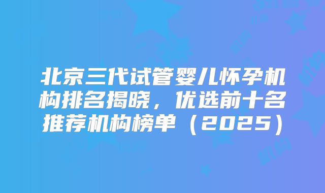 北京三代试管婴儿怀孕机构排名揭晓，优选前十名推荐机构榜单（2025）