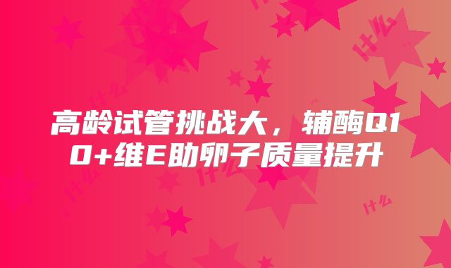 高龄试管挑战大，辅酶Q10+维E助卵子质量提升