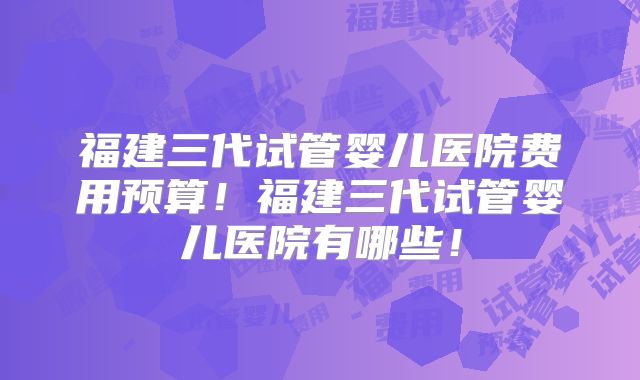 福建三代试管婴儿医院费用预算!福建三代试管婴儿医院有哪些!