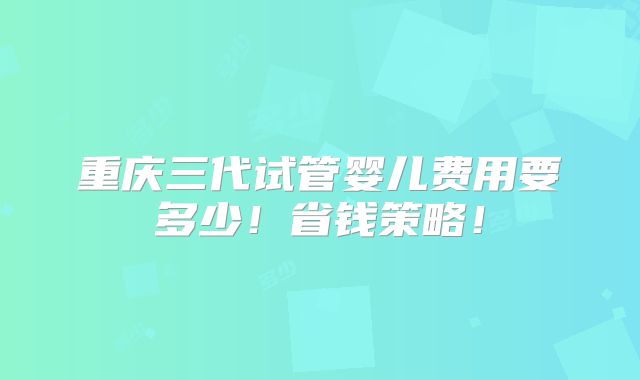 重庆三代试管婴儿费用要多少!省钱策略!