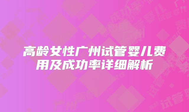 高龄女性广州试管婴儿费用及成功率详细解析