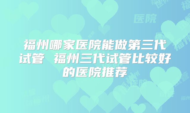 福州哪家医院能做第三代试管 福州三代试管比较好的医院推荐