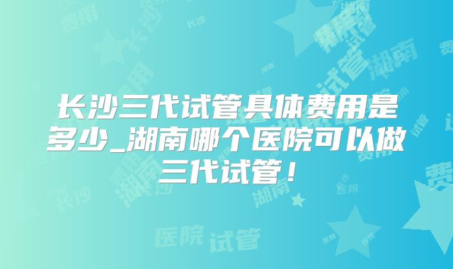 长沙三代试管具体费用是多少_湖南哪个医院可以做三代试管!