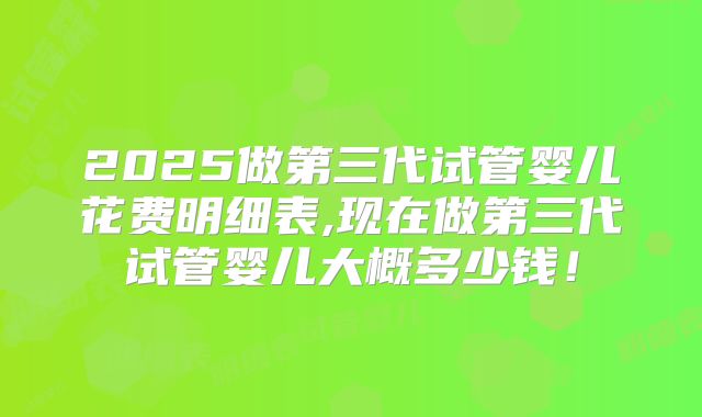 2025做第三代试管婴儿花费明细表,现在做第三代试管婴儿大概多少钱!