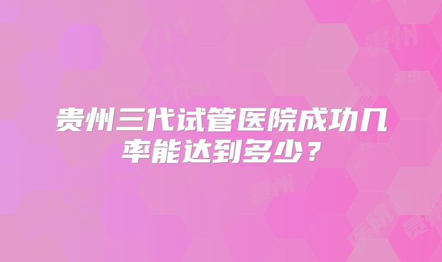 贵州三代试管医院成功几率能达到多少？