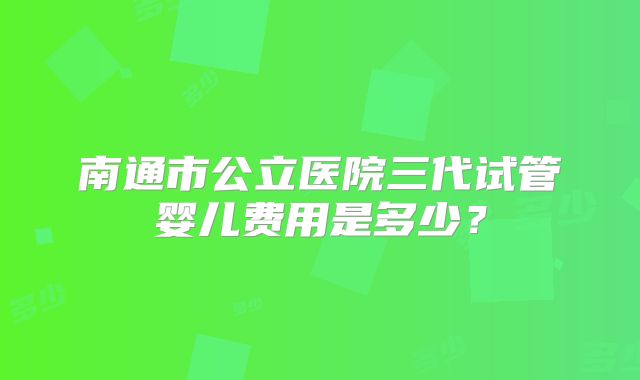 南通市公立医院三代试管婴儿费用是多少？