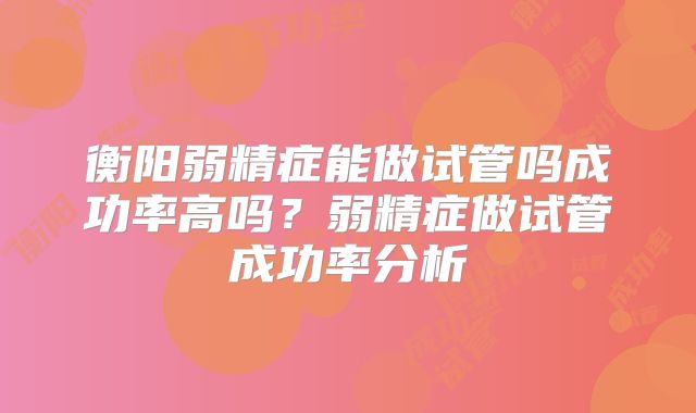 衡阳弱精症能做试管吗成功率高吗？弱精症做试管成功率分析