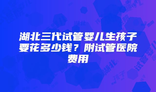 湖北三代试管婴儿生孩子要花多少钱？附试管医院费用