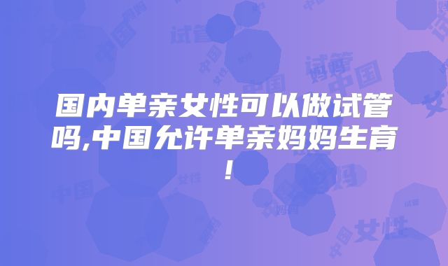 国内单亲女性可以做试管吗,中国允许单亲妈妈生育!