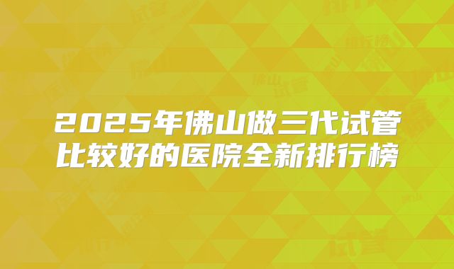 2025年佛山做三代试管比较好的医院全新排行榜