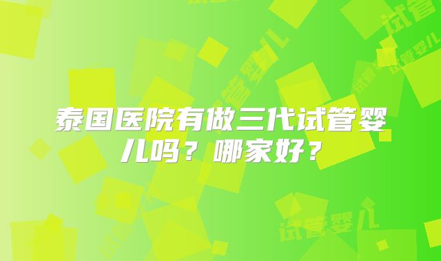 泰国医院有做三代试管婴儿吗?哪家好?