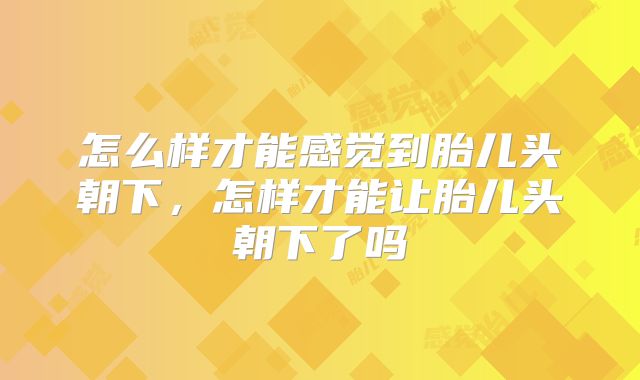 怎么样才能感觉到胎儿头朝下,怎样才能让胎儿头朝下了吗