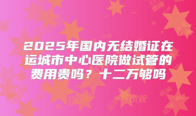 2025年国内无结婚证在运城市中心医院做试管的费用贵吗？十二万够吗