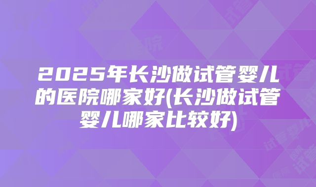 2025年长沙做试管婴儿的医院哪家好(长沙做试管婴儿哪家比较好)