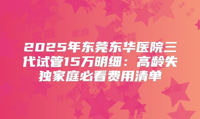 2025年东莞东华医院三代试管15万明细：高龄失独家庭必看费用清单