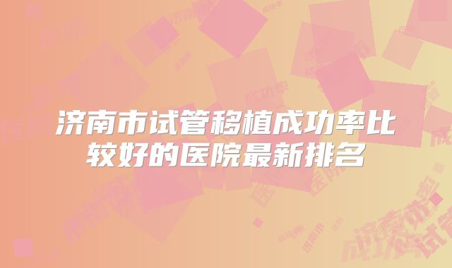 济南市试管移植成功率比较好的医院最新排名
