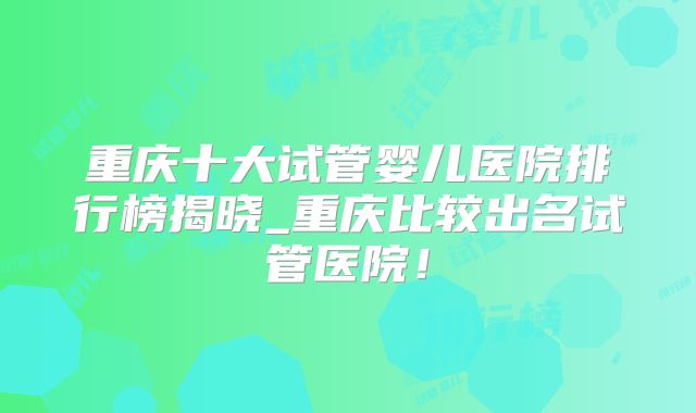重庆十大试管婴儿医院排行榜揭晓_重庆比较出名试管医院！