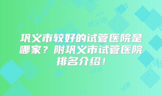 巩义市较好的试管医院是哪家?附巩义市试管医院排名介绍!