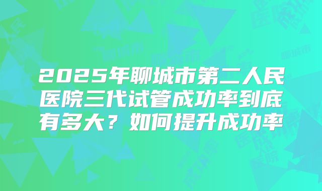 2025年聊城市第二人民医院三代试管成功率到底有多大？如何提升成功率