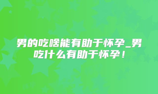 男的吃啥能有助于怀孕_男吃什么有助于怀孕！