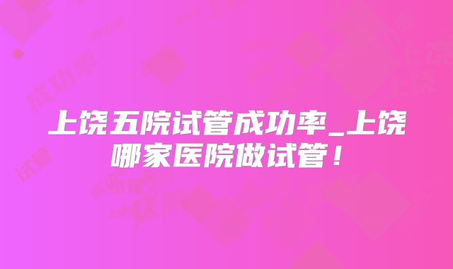 上饶五院试管成功率_上饶哪家医院做试管！
