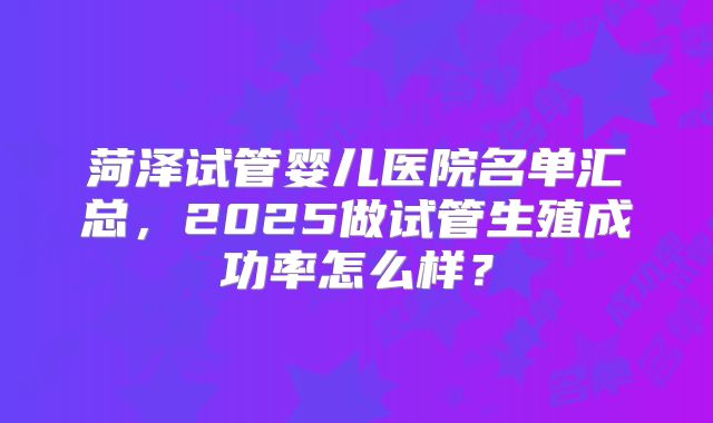 菏泽试管婴儿医院名单汇总，2025做试管生殖成功率怎么样？